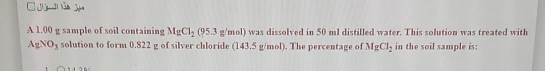 A 1.00 g sample of soil containing MgCl2 (95.3 g/mol) was dissolved in 50 ml distilled water. This solution was treated with
AGNO, solution to form 0.822 g of silver chloride (143.5 g/mol). The percentage of MgCl, in the soil sample is:
1O14 29%
