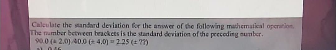 Calculate the standard deviation for the answer of the following mathematical operation.
The number between brackets is the standard deviation of the preceding number.
90.0 ( 2.0)/40.0 (2 4.0) 2.25 ( ??)
