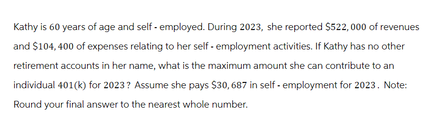 Kathy is 60 years of age and self-employed. During 2023, she reported $522,000 of revenues
and $104, 400 of expenses relating to her self-employment activities. If Kathy has no other
retirement accounts in her name, what is the maximum amount she can contribute to an
individual 401(k) for 2023? Assume she pays $30, 687 in self-employment for 2023. Note:
Round your final answer to the nearest whole number.