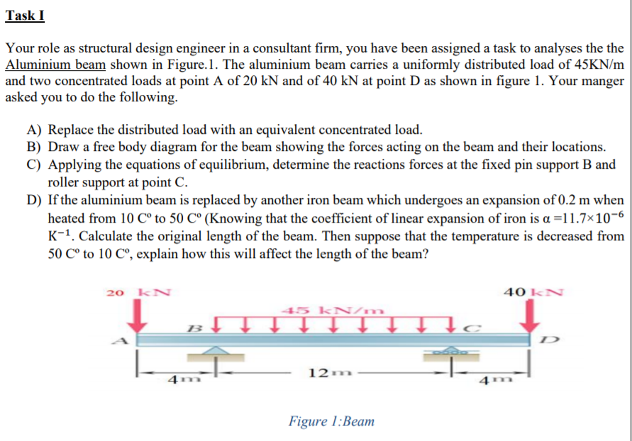Task I
Your role as structural design engineer in a consultant firm, you have been assigned a task to analyses the the
Aluminium beam shown in Figure.1. The aluminium beam carries a uniformly distributed load of 45KN/m
and two concentrated loads at point A of 20 kN and of 40 kN at point D as shown in figure 1. Your manger
asked you to do the following.
A) Replace the distributed load with an equivalent concentrated load.
B) Draw a free body diagram for the beam showing the forces acting on the beam and their locations.
C) Applying the equations of equilibrium, determine the reactions forces at the fixed pin support B and
roller support at point C.
D) If the aluminium beam is replaced by another iron beam which undergoes an expansion of 0.2 m when
heated from 10 C° to 50 C° (Knowing that the coefficient of linear expansion of iron is a =11.7×10-6
K-1. Calculate the original length of the beam. Then suppose that the temperature is decreased from
50 C° to 10 C°, explain how this will affect the length of the beam?
20 kN
40 kN
45 kN/m
↑ ↑.
D
12m
Figure 1:Beam
