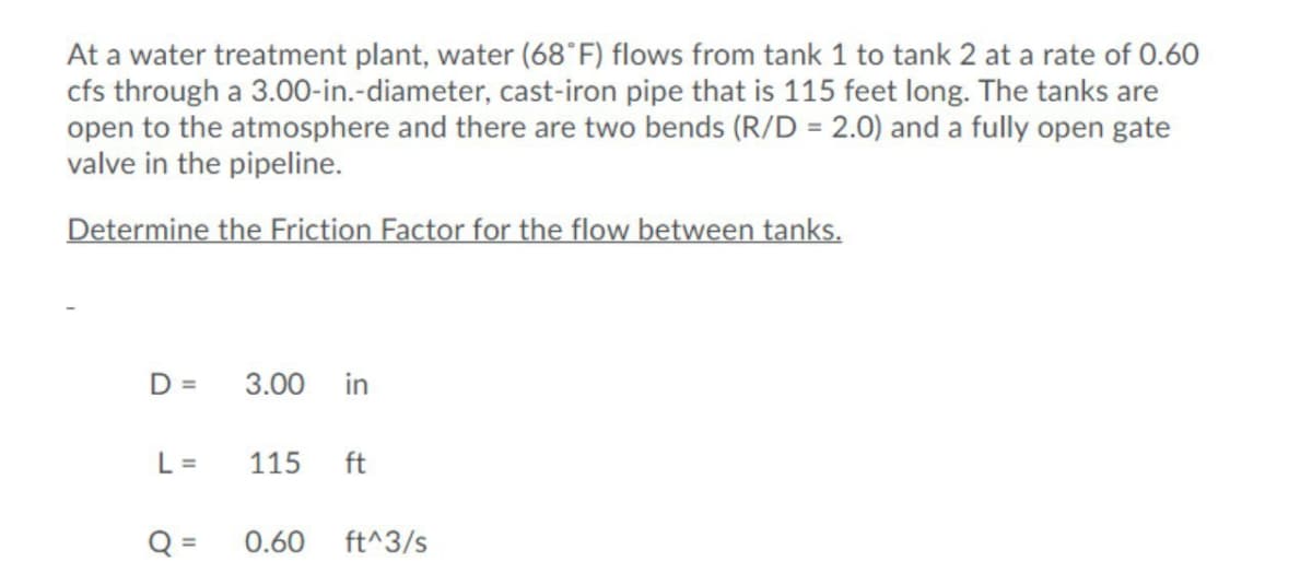 At a water treatment plant, water (68°F) flows from tank 1 to tank 2 at a rate of 0.60
cfs through a 3.00-in.-diameter, cast-iron pipe that is 115 feet long. The tanks are
open to the atmosphere and there are two bends (R/D = 2.0) and a fully open gate
valve in the pipeline.
Determine the Friction Factor for the flow between tanks.
D =
3.00
in
L =
115
ft
Q =
0.60
ft^3/s

