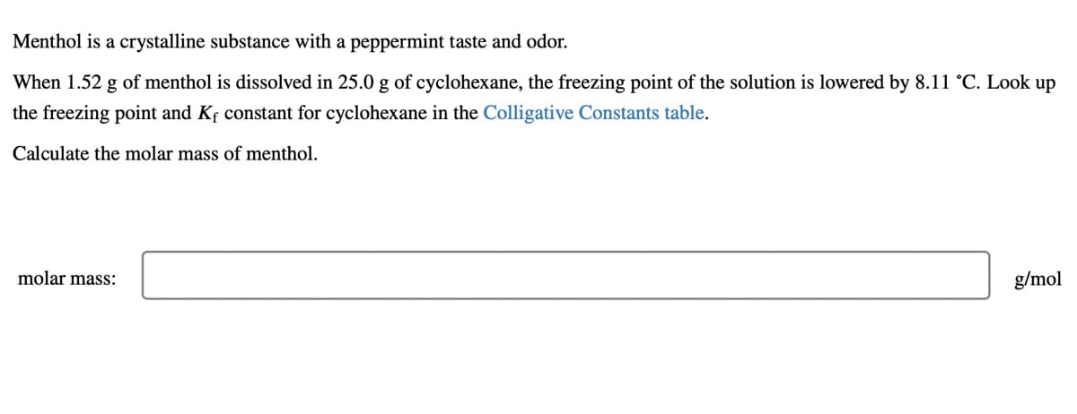 Menthol is a crystalline substance with a peppermint taste and odor.
When 1.52 g of menthol is dissolved in 25.0 g of cyclohexane, the freezing point of the solution is lowered by 8.11 °C. Look up
the freezing point and Kf constant for cyclohexane in the Colligative Constants table.
Calculate the molar mass of menthol.
molar mass:
g/mol
