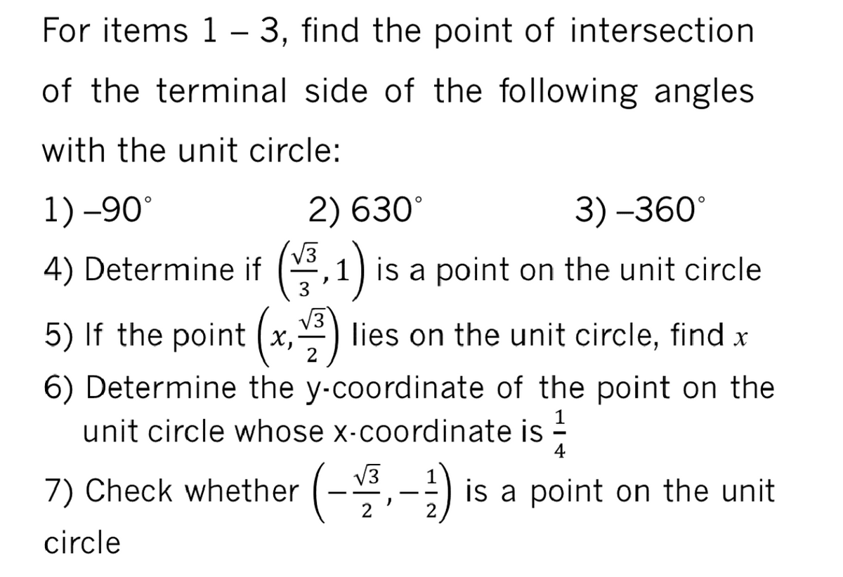 For items 1 - 3, find the point of intersection
of the terminal side of the following angles
with the unit circle:
1) -90°
2) 630°
3) –360°
4)
V3
1) is a point on the unit circle
5) If the point (x,)
lies on the unit circle, find x
6) Determine the y-coordinate of the point on the
unit circle whose x-coordinate is -
4
7) Check whether
V3
-) is a point on the unit
circle
