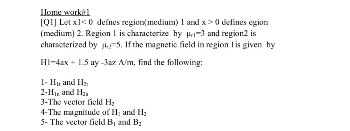 Home work#1
[Q1] Let x1< 0 defnes region(medium) 1 and x> 0 defines egion
(medium) 2. Region 1 is characterize by H=3 and region2 is
characterized by H2=5. If the magnetic field in region lis given by
H1=4ax + 1.5 ay -3az A/m, find the following:
1- H11 and H2t
2-Hin and H2n
3-The vector field H2
4-The magnitude of Hj and H2
5- The vector field B1 and B2
