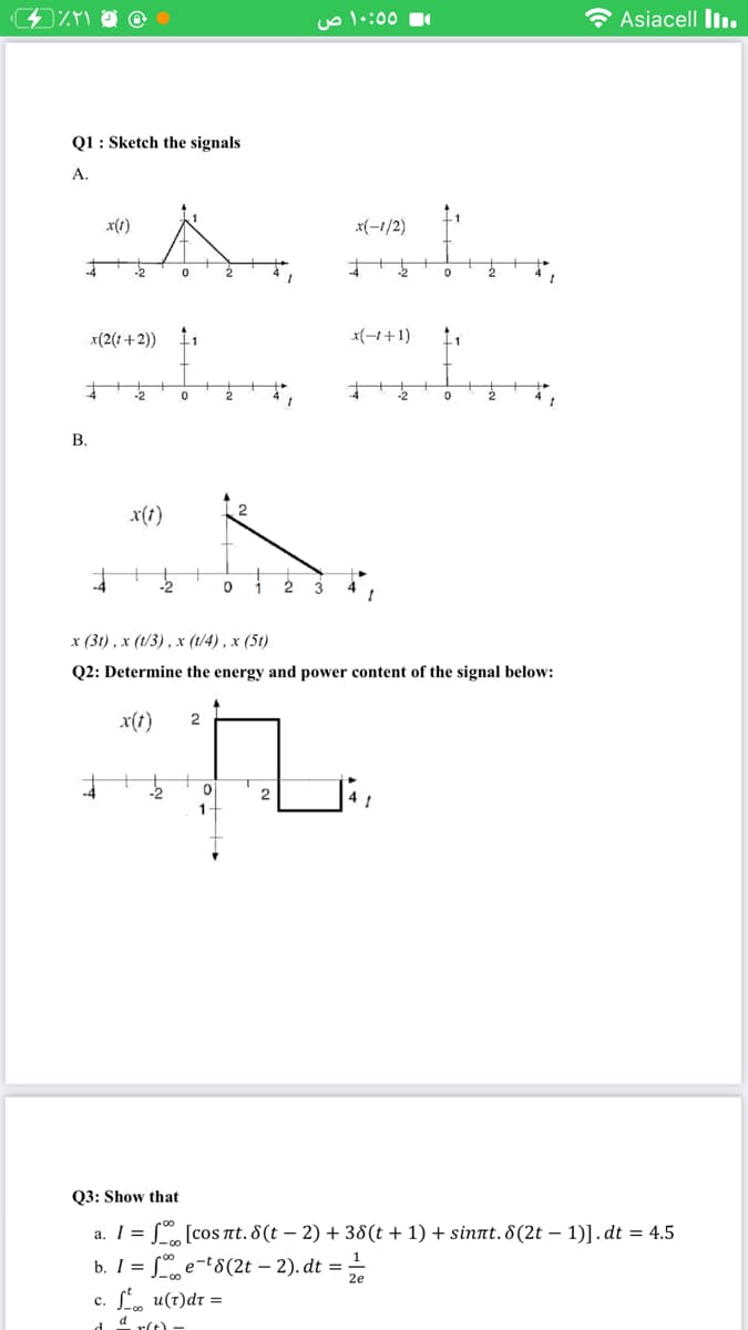 uo l•:00
* Asiacell Iı.
Q1: Sketch the signals
А.
x(t)
x(-1/2)
x(2(1+2))
x(-1+1)
-2
В.
x(t)
2.
х (31) , х (13), х (1/4), х (51)
Q2: Determine the energy and power content of the signal below:
x(t)
2
1-
Q3: Show that
a. I = S [cos nt. 8(t – 2) + 38(t + 1) + sinnt. 8(2t – 1)].dt = 4.5
b. I =
L e-t8(2t – 2). dt =
c. L. u(t)dr =
d 4 r(t) -
