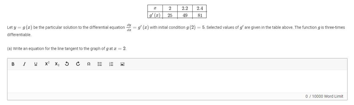 2.2
2.4
g' (x)
25
49
81
dy
Let y = g (x) be the particular solution to the differential equation
g' (x) with initial condition g (2) = 5. Selected values of g' are given in the table above. The function gis three-times
differentiable.
(a) Write an equation for the line tangent to the graph of g at x = 2.
I
x? X2 5
0 / 10000 Word Limit
