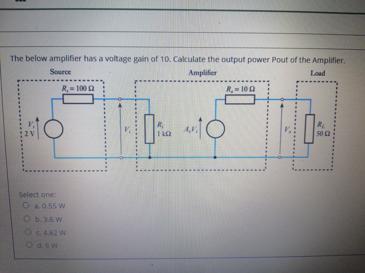 The below amplifier has a voltage gain of 10. Calculate the output power Pout of the Amplifier.
Source
Amplifier
Load
R,= 100 Q
R,= 10 2
%23
清
R,
4.V,
1 kQ
R
50 2
圭
Select one:
a. 0.55 W
O b.3.6 W
ट E.A.62W
