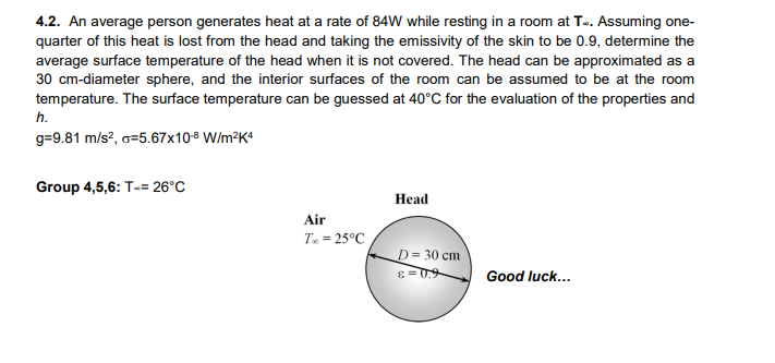 4.2. An average person generates heat at a rate of 84W while resting in a room at T.. Assuming one-
quarter of this heat is lost from the head and taking the emissivity of the skin to be 0.9, determine the
average surface temperature of the head when it is not covered. The head can be approximated as a
30 cm-diameter sphere, and the interior surfaces of the room can be assumed to be at the room
temperature. The surface temperature can be guessed at 40°C for the evaluation of the properties and
h.
g=9.81 m/s?, o=5.67x108 W/m?K4
Group 4,5,6: T-= 26°C
Нead
Air
T, = 25°C
D= 30 cm
60= 3
Good luck...
