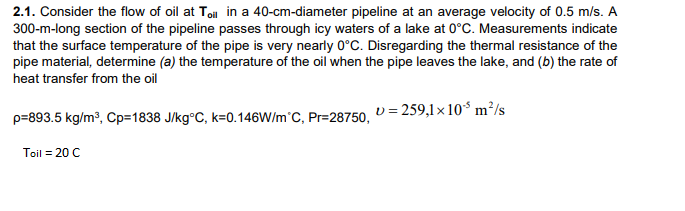 2.1. Consider the flow of oil at Ton in a 40-cm-diameter pipeline at an average velocity of 0.5 m/s. A
300-m-long section of the pipeline passes through icy waters of a lake at 0°C. Measurements indicate
that the surface temperature of the pipe is very nearly 0°C. Disregarding the thermal resistance of the
pipe material, determine (a) the temperature of the oil when the pipe leaves the lake, and (b) the rate of
heat transfer from the oil
p=893.5 kg/m³, Cp=1838 J/kg°C, k=0.146W/m°C, Pr=28750. D = 259,1× 10* m²/s
Toil = 20 C
