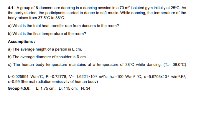 4.1. A group of N dancers are dancing in a dancing session in a 70 m2 isolated gym initially at 25°C. As
the party started, the participants started to dance to soft music. While dancing, the temperature of the
body raises from 37.5°C to 38°C.
a) What is the total heat transfer rate from dancers to the room?
b) What is the final temperature of the room?
Assumptions :
a) The average height of a person is L cm.
b) The average diameter of shoulder is D cm.
c) The human body temperature maintains at a temperature of 38°C while dancing. (Ts= 38.0°C)
k=0.025991 W/m'C, Pr=0.72778, V= 1.6221×10-5 m?/s, hai=100 W/m? °C, o=5.6703x108 w/m².Kª,
e=0.99 (thermal radiation emissivity of human body)
Group 4,5,6: L: 1.75 cm, D: 115 cm, N: 34
