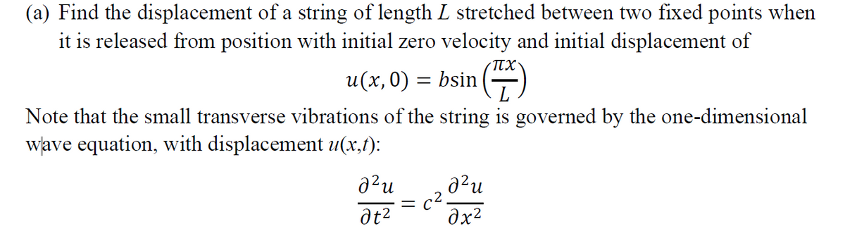 (a) Find the displacement of a string of length L stretched between two fixed points when
it is released from position with initial zero velocity and initial displacement of
πχ.
u(x,0) = bsin
Note that the small transverse vibrations of the string is governed by the one-dimensional
wave equation, with displacement u(x,t):
a²u
at²
=
a²u
əx²
C².