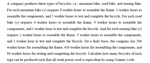 A company produces three types of bicycles, i.e., mountain bike, road bike, and touring bike.
For each mountain bike (x) requires 8 worker hours to assemble the frame, 3 worker hours to
assemble the components, and 2 worker hours to test and complete the bicycle. For each road
bike (y) requires 4 worker hours to assemble the frame, 9 worker hours to assemble the
components, and 1 worker hour to test and complete the bicycle. And for each touring bike (z)
requires 2 worker hours to assemble the frame, 3 worker hours to assemble the components,
and 1 worker hour to test and complete the bicycle. On a daily basis, the company has 296
worker hours for assembling the frame, 456 worker hours for assembling the components, and
84 worker hours for testing and completing the bicycle. Calculate how many bicycles of each
type can be produced such that all work power used is equivalent by using Cramer's rule.