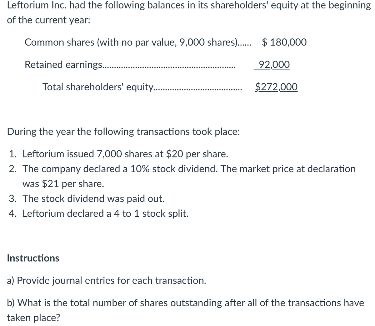 Leftorium Inc. had the following balances in its shareholders' equity at the beginning
of the current year:
Common shares (with no par value, 9,000 shares). $ 180,000
Retained earnings..
92,000
Total shareholders' equity..
$272,000
During the year the following transactions took place:
1. Leftorium issued 7,000 shares at $20 per share.
2. The company declared a 10% stock dividend. The market price at declaration
was $21 per share.
3. The stock dividend was paid out.
4. Leftorium declared a 4 to 1 stock split.
Instructions
a) Provide journal entries for each transaction.
b) What is the total number of shares outstanding after all of the transactions have
taken place?
