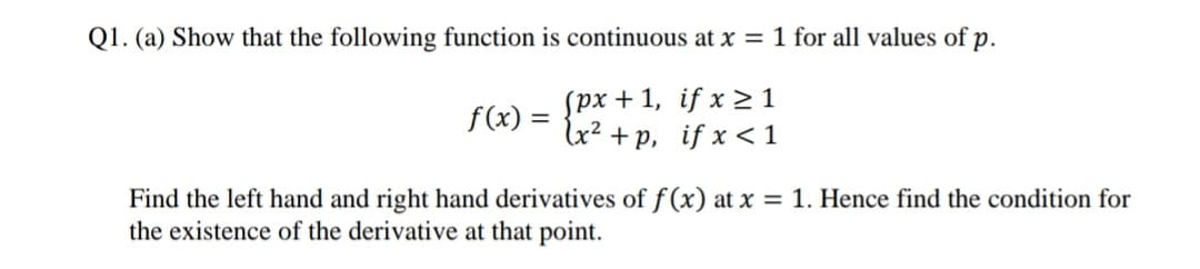 Q1. (a) Show that the following function is continuous at x = 1 for all values of p.
spx + 1, if x > 1
lx² +p, if x <1
f(x) =
%3D
Find the left hand and right hand derivatives of f (x) at x = 1. Hence find the condition for
the existence of the derivative at that point.
