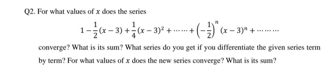 Q2. For what values of x does the series
1
1 -- (x – 3) +-(x – 3)² + ...... +
4
1
(х — 3)" +
converge? What is its sum? What series do you get if you differentiate the given series term
by term? For what values of x does the new series converge? What is its sum?
