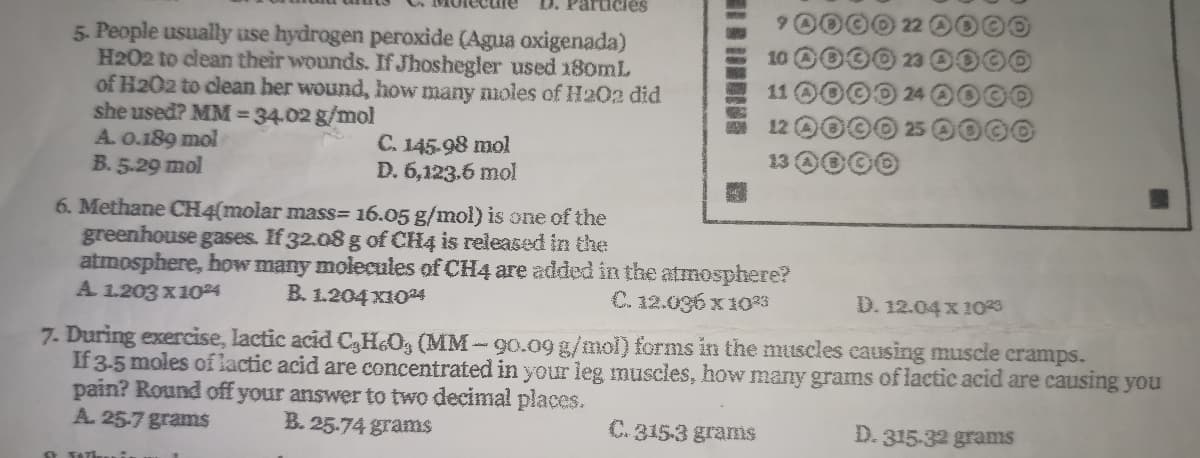 Particies
6.
5. People usually use hydrogen peroxide (Agua oxigenada)
H202 to clean their wounds. If Jhoshegler used 180mL
of H202 to clean her wound, how many noles of H202 did
she used? MM= 34.02 g/mol
A. 0.189 mol
B. 5.29 mol
10
11
12
C. 145-98 mol
D. 6,123.6 mol
13 0000
6. Methane CH4(molar mass= 16.05 g/mol) is one of the
greenhouse gases. If 32.08 g of CH4 is released in the
atmosphere, how many molecules of CH4 are added in the atmosphere?
A 1.203 x1024
B. 1.204 x104
C. 12.036 x 1023
D. 12.04 x 1029
7. During exercise, lactic acid C3H&Og (MM-90.09 g/mol) forms in the muscles causing muscle cramps.
If 3-5 moles of lactic acid are concentrated in your leg muscles, how many grams of lactic acid are causing you
pain? Round off your answer to two decimal places.
A. 25-7 grams
B. 25.74 grams
C. 315-3 grams
D. 315-32 grams
O TATL
