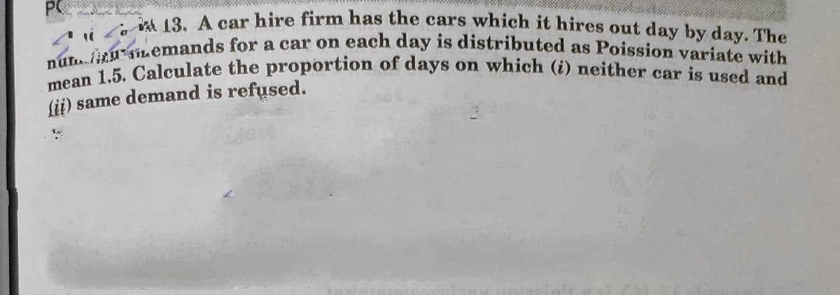nú.itM iLemands for a car on each day is distributed as Poission variate with
mean 1.5. Calculate the proportion of days on which (i) neither car is used and
i Zav 3. A car hire firm has the cars which it hires out day by day. The
Sii) same demand is refused.
