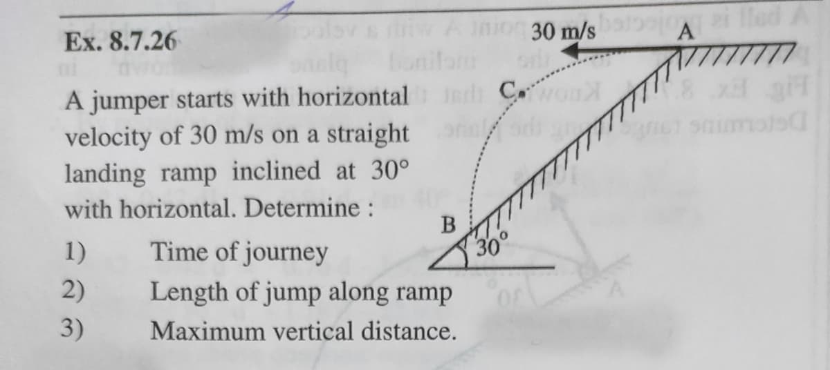 30 m/s
p lled A
A
Ex. 8.7.26
oal bonifom
C
A jumper starts with horizontal
orl
velocity of 30 m/s on a straight
landing ramp inclined at 30°
with horizontal. Determine :
B
1)
Time of journey
2)
Length of jump along ramp
3)
Maximum vertical distance.
