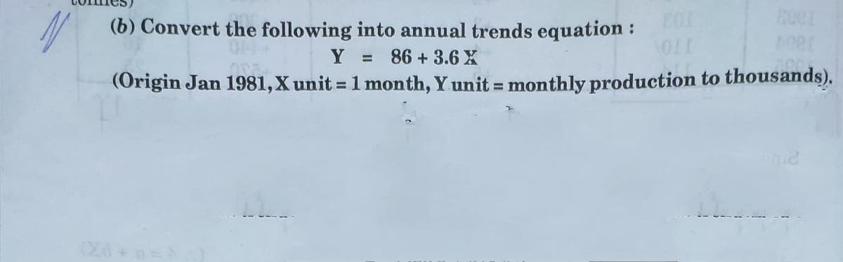 (b) Convert the following into annual trends equation :
Y
86 + 3.6 X
%3D
(Origin Jan 1981,X unit = 1 month, Y unit = monthly production to thousands).
