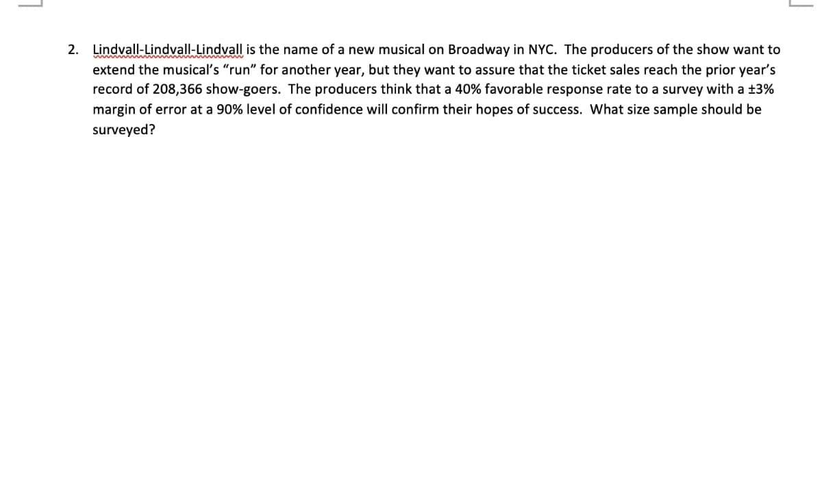 2. Lindvall-Lindvall-Lindvall is the name of a new musical on Broadway in NYC. The producers of the show want to
extend the musical's "run" for another year, but they want to assure that the ticket sales reach the prior year's
record of 208,366 show-goers. The producers think that a 40% favorable response rate to a survey with a ±3%
margin of error at a 90% level of confidence will confirm their hopes of success. What size sample should be
surveyed?
