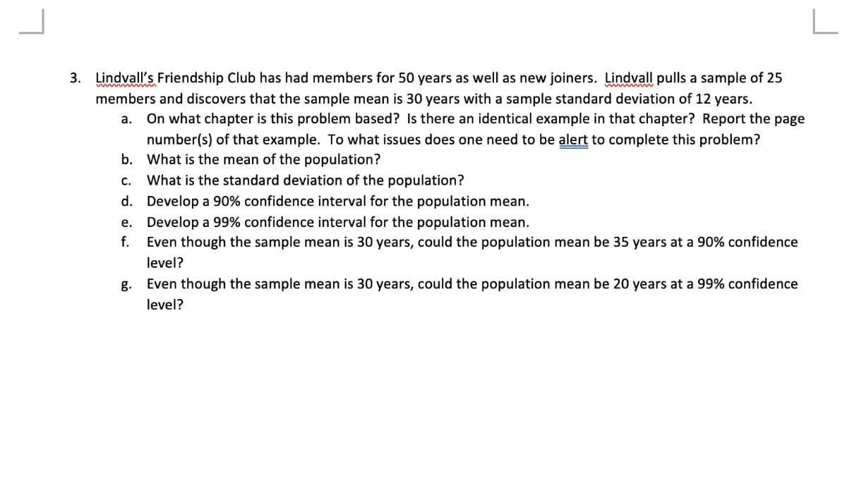 3. Lindvall's Friendship Club has had members for 50 years as well as new joiners. Lindvall pulls a sample of 25
members and discovers that the sample mean is 30 years with a sample standard deviation of 12 years.
On what chapter is this problem based? Is there an identical example in that chapter? Report the page
number(s) of that example. To what issues does one need to be alert to complete this problem?
b. What is the mean of the population?
a.
с.
What is the standard deviation of the population?
d. Develop a 90% confidence interval for the population mean.
e. Develop a 99% confidence interval for the population mean.
Even though the sample mean is 30 years, could the population mean be 35 years at a 90% confidence
f.
level?
g. Even though the sample mean is 30 years, could the population mean be 20 years at a 99% confidence
level?
