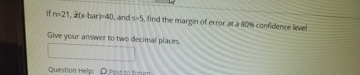 If n=21, (x-bar)-40, and s=5, find the margin of error at a 80% confidence level
Give
your answer to two decimal places.
Question Help: D Post to fonum
