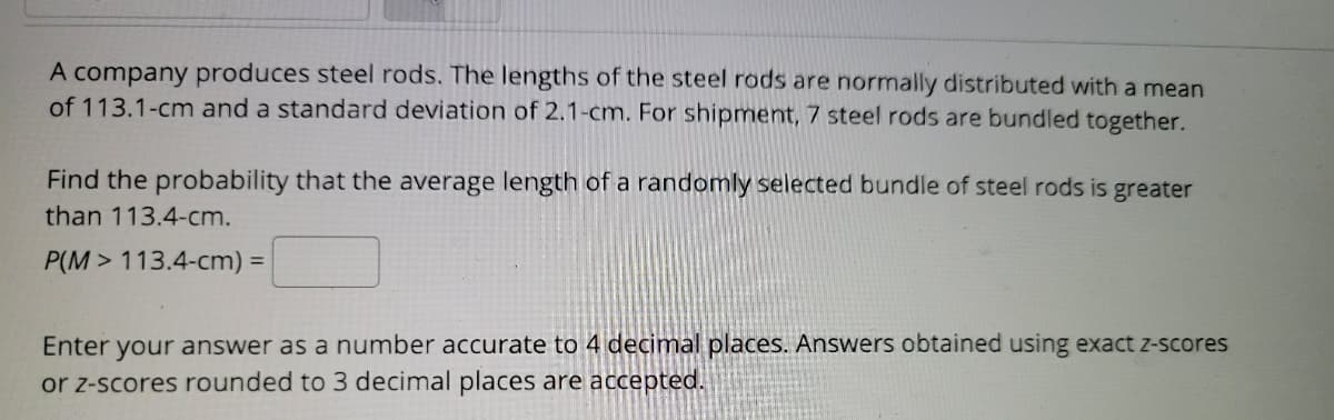 A company produces steel rods. The lengths of the steel rods are normally distributed with a mean
of 113.1-cm and a standard deviation of 2.1-cm. For shipment, 7 steel rods are bundled together.
Find the probability that the average length of a randomly selected bundle of steel rods is greater
than 113.4-cm.
P(M > 113.4-cm) =
Enter your answer as a number accurate to 4 decimal places. Answers obtained using exact z-scores
or z-scores rounded to 3 decimal places are accepted.
