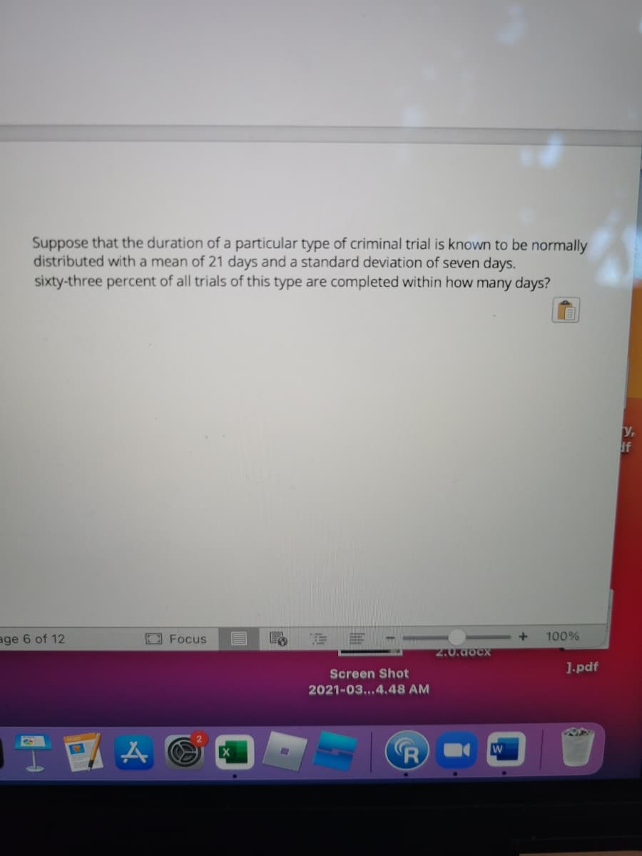 Suppose that the duration of a particular type of criminal trial is known to be normally
distributed with a mean of 21 days and a standard deviation of seven days.
sixty-three percent of all trials of this type are completed within how many days?
y,
if
age 6 of 12
EFocus
100%
2.0.docx
1-pdf
Screen Shot
2021-03...4.48 AM
