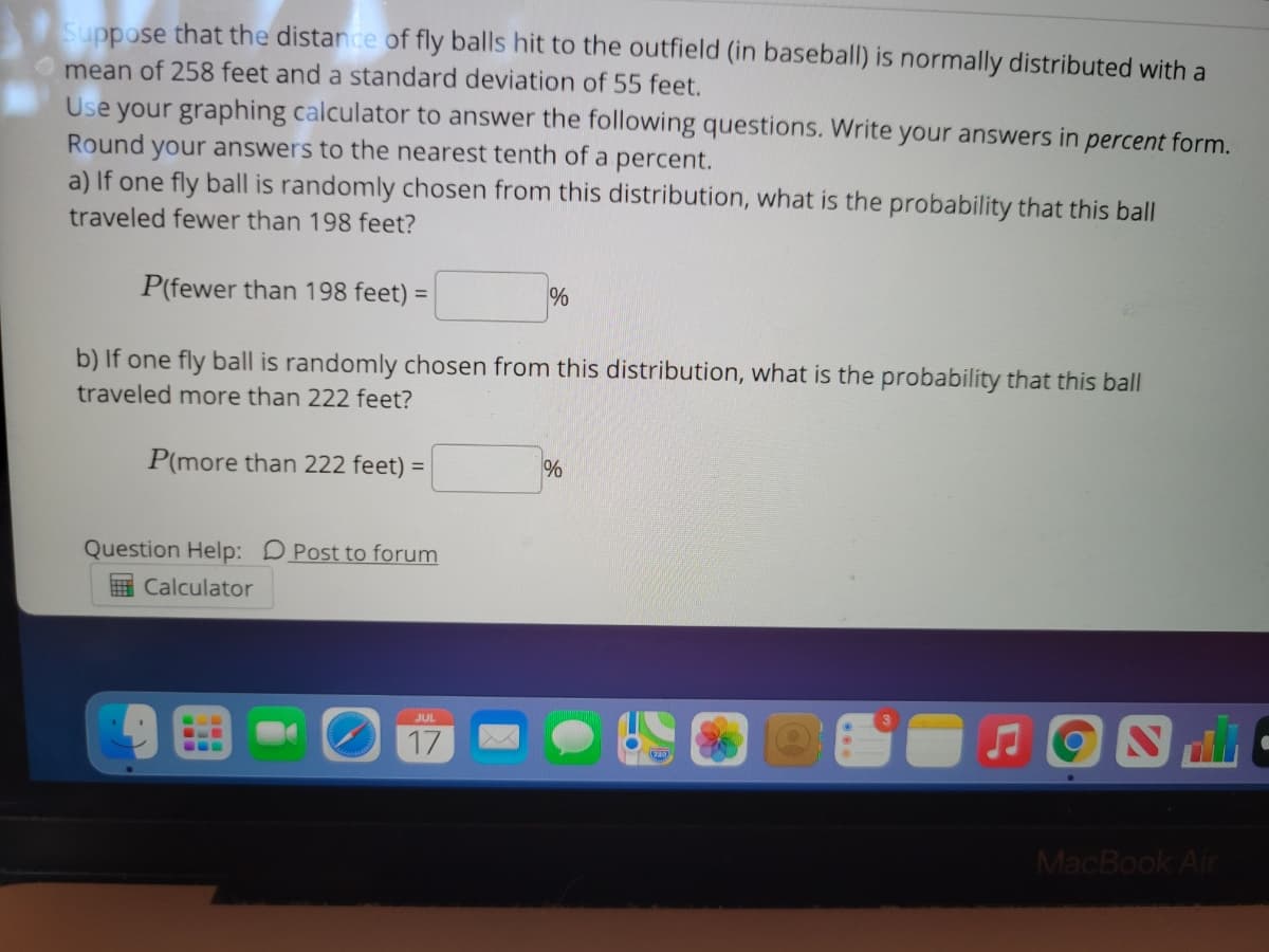 Suppose that the distance of fly balls hit to the outfield (in baseball) is normally distributed with a
mean of 258 feet and a standard deviation of 55 feet.
Use your graphing calculator to answer the following questions. Write your answers in percent form.
Round your answers to the nearest tenth of a percent.
a) If one fly ball is randomly chosen from this distribution, what is the probability that this ball
traveled fewer than 198 feet?
P(fewer than 198 feet) =
%
b) If one fly ball is randomly chosen from this distribution, what is the probability that this ball
traveled more than 222 feet?
P(more than 222 feet) =
Question Help: DPost to forum
H Calculator
JUL
17
...
MacBook Air
