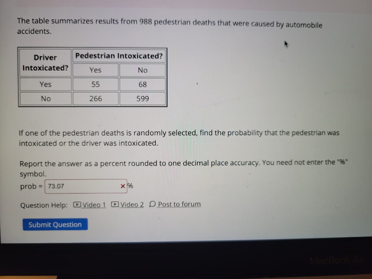 The table summarizes results from 988 pedestrian deaths that were caused by automobile
accidents.
Driver
Pedestrian Intoxicated?
Intoxicated?
Yes
No
Yes
55
68
No
266
599
If one of the pedestrian deaths is randomly selected, find the probability that the pedestrian was
intoxicated or the driver was intoxicated.
Report the answer as a percent rounded to one decimal place accuracy. You need not enter the "%"
symbol.
prob
= 73.07
x %
Question Help: DVideo 1 D Video 2 D Post to forum
Submit Question
MacBook Ar
