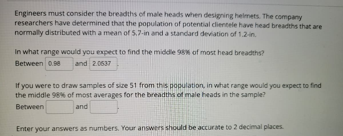 Engineers must consider the breadths of male heads when designing helmets. The company
researchers have determined that the population of potential clientele have head breadths that are
normally distributed with a mean of 5.7-in and a standard deviation of 1.2-in.
In what range would you expect to find the middle 98% of most head breadths?
Between 0.98
and 2.0537
If you were to draw samples of size 51 from this population, in what range would you expect to find
the middle 98% of most averages for the breadths of male heads in the sample?
Between
and
Enter your answers as numbers. Your answers should be accurate to 2 decimal places.

