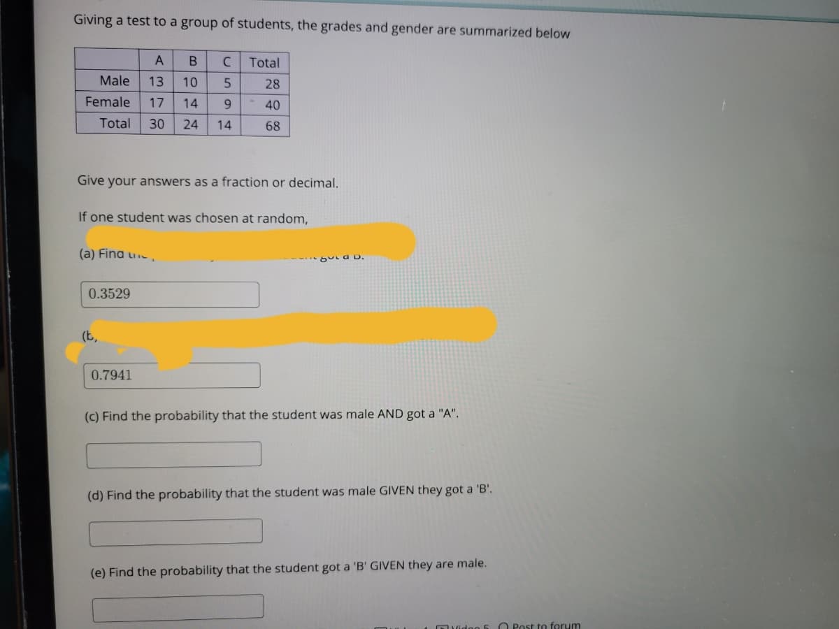 Giving a test to a group of students, the grades and gender are summarized below
Total
Male
13
10
28
Female
17
14
9.
40
Total
30
24
14
68
Give your answers as a fraction or decimal.
If one student was chosen at random,
(a) Fina u
but a D.
0.3529
(b,
0.7941
(c) Find the probability that the student was male AND got a "A".
(d) Find the probability that the student was male GIVEN they got a 'B'.
(e) Find the probability that the student got a 'B' GIVEN they are male.
O Post to forum
DVidoo 5
