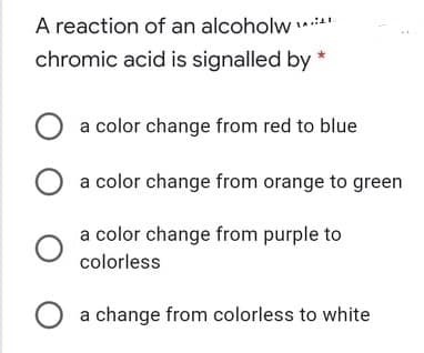 A reaction of an alcoholw *"
chromic acid is signalled by *
a color change from red to blue
a color change from orange to green
a color change from purple to
colorless
O a change from colorless to white
