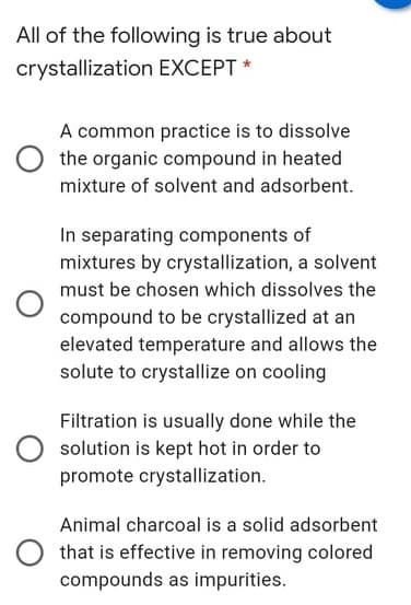 All of the following is true about
crystallization EXCEPT *
A common practice is to dissolve
the organic compound in heated
mixture of solvent and adsorbent.
In separating components of
mixtures by crystallization, a solvent
must be chosen which dissolves the
compound to be crystallized at an
elevated temperature and allows the
solute to crystallize on cooling
Filtration is usually done while the
solution is kept hot in order to
promote crystallization.
Animal charcoal is a solid adsorbent
that is effective in removing colored
compounds as impurities.
