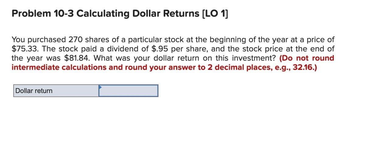 Problem 10-3 Calculating Dollar Returns [LO 1]
You purchased 270 shares of a particular stock at the beginning of the year at a price of
$75.33. The stock paid a dividend of $.95 per share, and the stock price at the end of
the year was $81.84. What was your dollar return on this investment? (Do not round
intermediate calculations and round your answer to 2 decimal places, e.g., 32.16.)
Dollar return
