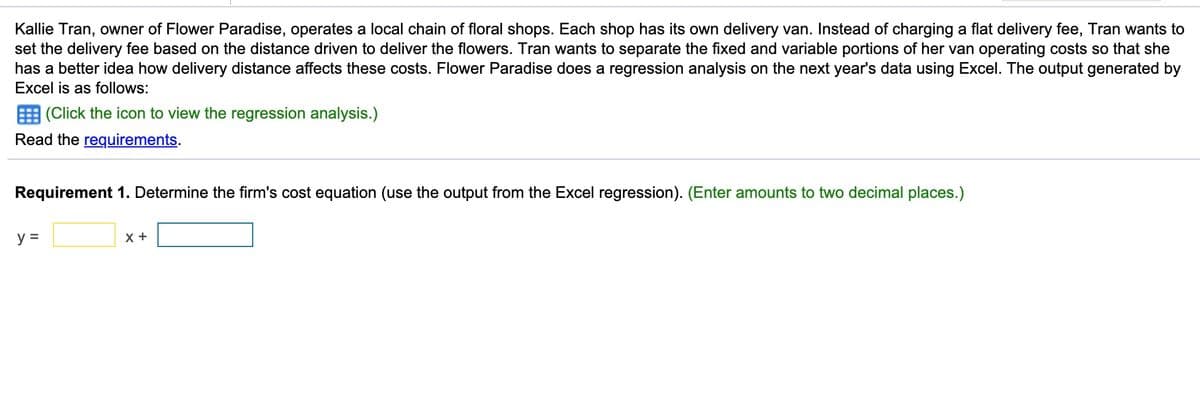 Kallie Tran, owner of Flower Paradise, operates a local chain of floral shops. Each shop has its own delivery van. Instead of charging a flat delivery fee, Tran wants to
set the delivery fee based on the distance driven to deliver the flowers. Tran wants to separate the fixed and variable portions of her van operating costs so that she
has a better idea how delivery distance affects these costs. Flower Paradise does a regression analysis on the next year's data using Excel. The output generated by
Excel is as follows:
E (Click the icon to view the regression analysis.)
Read the requirements.
Requirement 1. Determine the firm's cost equation (use the output from the Excel regression). (Enter amounts to two decimal places.)
y =
X +
