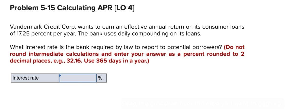 Problem 5-15 Calculating APR [LO 4]
Vandermark Credit Corp. wants to earn an effective annual return on its consumer loans
of 17.25 percent per year. The bank uses daily compounding on its loans.
What interest rate is the bank required by law to report to potential borrowers? (Do not
round intermediate calculations and enter your answer as a percent rounded to 2
decimal places, e.g., 32.16. Use 365 days in a year.)
Interest rate
%
