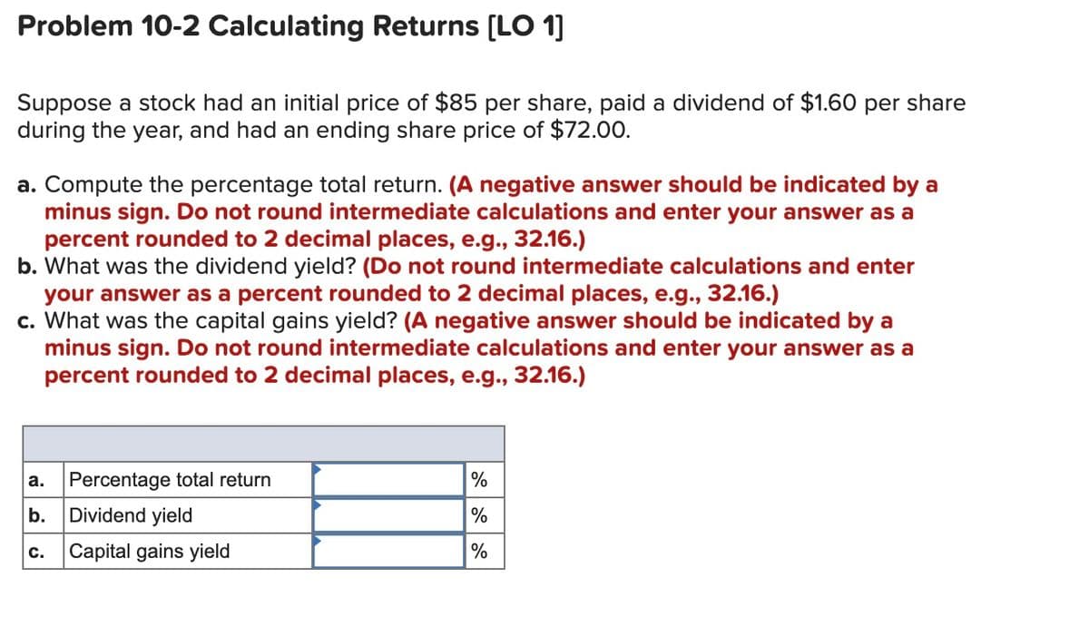 Problem 10-2 Calculating Returns [LO 1]
Suppose a stock had an initial price of $85 per share, paid a dividend of $1.60 per share
during the year, and had an ending share price of $72.00.
a. Compute the percentage total return. (A negative answer should be indicated by a
minus sign. Do not round intermediate calculations and enter your answer as a
percent rounded to 2 decimal places, e.g., 32.16.)
b. What was the dividend yield? (Do not round intermediate calculations and enter
your answer as a percent rounded to 2 decimal places, e.g., 32.16.)
c. What was the capital gains yield? (A negative answer should be indicated by a
minus sign. Do not round intermediate calculations and enter your answer as a
percent rounded to 2 decimal places, e.g., 32.16.)
a.
Percentage total return
%
b.
Dividend yield
%
c.
Capital gains yield
%
