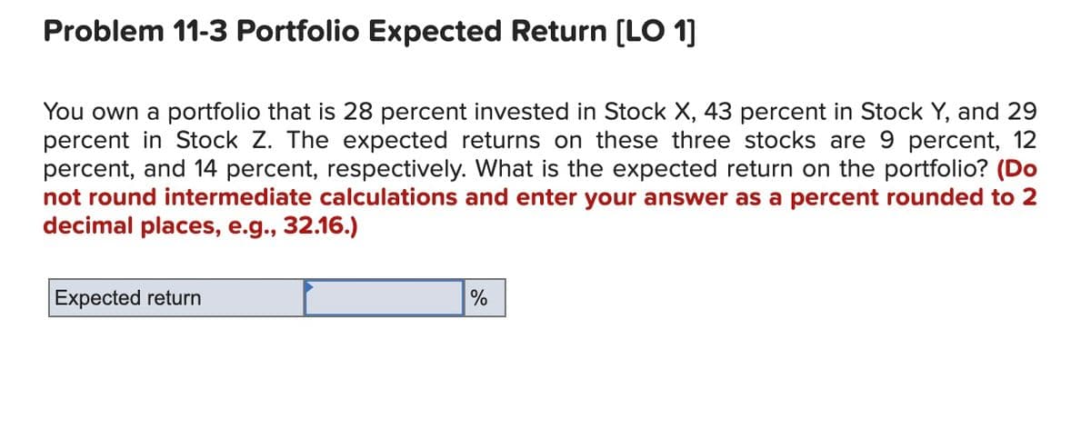 Problem 11-3 Portfolio Expected Return [LO 1]
You own a portfolio that is 28 percent invested in Stock X, 43 percent in Stock Y, and 29
percent in Stock Z. The expected returns on these three stocks are 9 percent, 12
percent, and 14 percent, respectively. What is the expected return on the portfolio? (Do
not round intermediate calculations and enter your answer as a percent rounded to 2
decimal places, e.g., 32.16.)
Expected return
%
