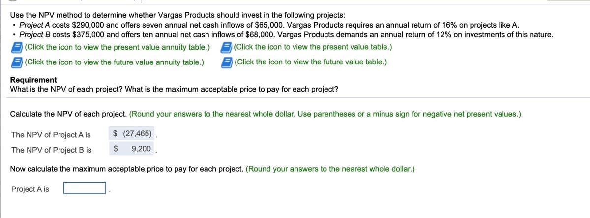 Use the NPV method to determine whether Vargas Products should invest in the following projects:
Project A costs $290,000 and offers seven annual net cash inflows of $65,000. Vargas Products requires an annual return of 16% on projects like A.
Project B costs $375,000 and offers ten annual net cash inflows of $68,000. Vargas Products demands an annual return of 12% on investments of this nature.
(Click the icon to view the present value annuity table.)
(Click the icon to view the present value table.)
(Click the icon to view the future value annuity table.)
(Click the icon to view the future value table.)
Requirement
What is the NPV of each project? What is the maximum acceptable price to pay for each project?
Calculate the NPV of each project. (Round your answers to the nearest whole dollar. Use parentheses or a minus sign for negative net present values.)
The NPV of Project A is
$ (27,465) .
The NPV of Project B is
$
9,200
Now calculate the maximum acceptable price to pay for each project. (Round your answers to the nearest whole dollar.)
Project A is
