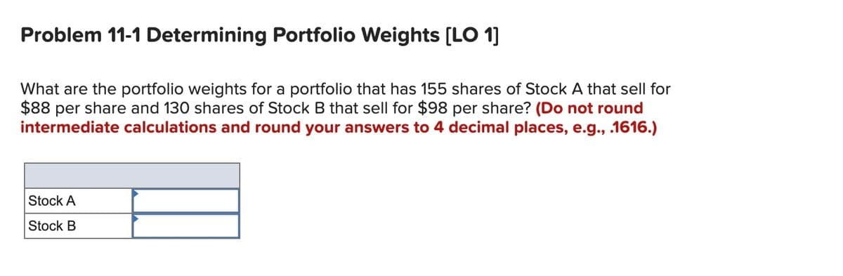 Problem 11-1 Determining Portfolio Weights [LO 1]
What are the portfolio weights for a portfolio that has 155 shares of Stock A that sell for
$88 per share and 130 shares of Stock B that sell for $98 per share? (Do not round
intermediate calculations and round your answers to 4 decimal places, e.g., .1616.)
Stock A
Stock B
