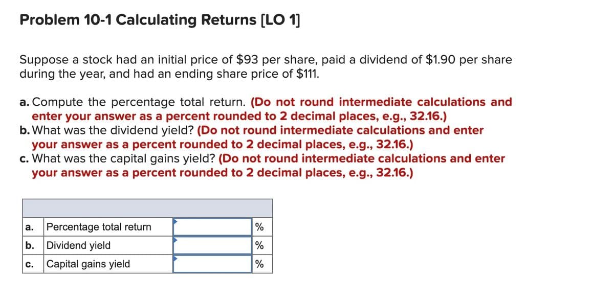 Problem 10-1 Calculating Returns [LO 1]
Suppose a stock had an initial price of $93 per share, paid a dividend of $1.90 per share
during the year, and had an ending share price of $111.
a. Compute the percentage total return. (Do not round intermediate calculations and
enter your answer as a percent rounded to 2 decimal places, e.g., 32.16.)
b. What was the dividend yield? (Do not round intermediate calculations and enter
your answer as a percent rounded to 2 decimal places, e.g., 32.16.)
c. What was the capital gains yield? (Do not round intermediate calculations and enter
your answer as a percent rounded to 2 decimal places, e.g., 32.16.)
a.
Percentage total return
%
b.
Dividend yield
%
Capital gains yield
%
с.
