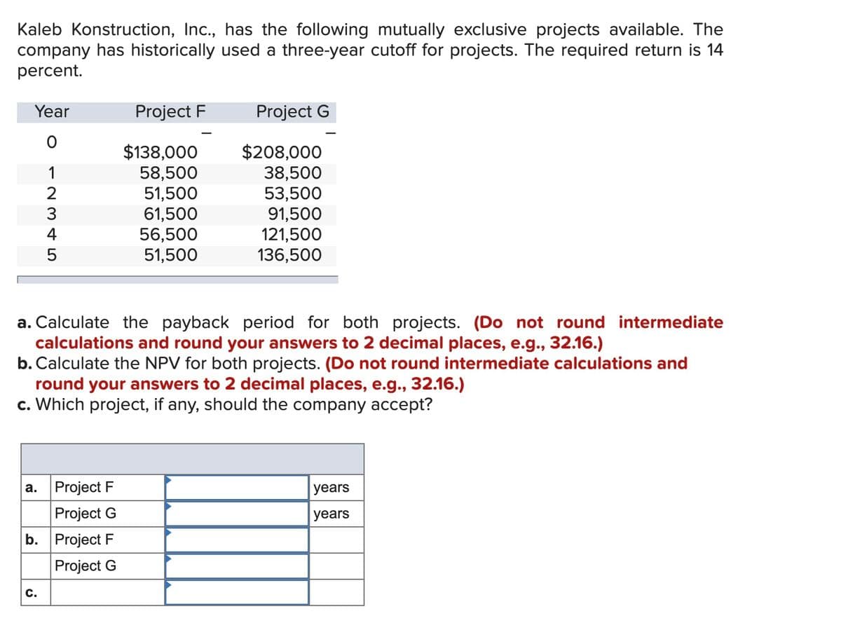 Kaleb Konstruction, Inc., has the following mutually exclusive projects available. The
company has historically used a three-year cutoff for projects. The required return is 14
percent.
Year
Project F
Project G
$138,000
58,500
51,500
61,500
56,500
51,500
$208,000
38,500
53,500
91,500
121,500
136,500
1
4
a. Calculate the payback period for both projects. (Do not round intermediate
calculations and round your answers to 2 decimal places, e.g., 32.16.)
b. Calculate the NPV for both projects. (Do not round intermediate calculations and
round your answers to 2 decimal places, e.g., 32.16.)
c. Which project, if any, should the company accept?
а.
Project F
years
Project G
years
b. Project F
Project G
с.
