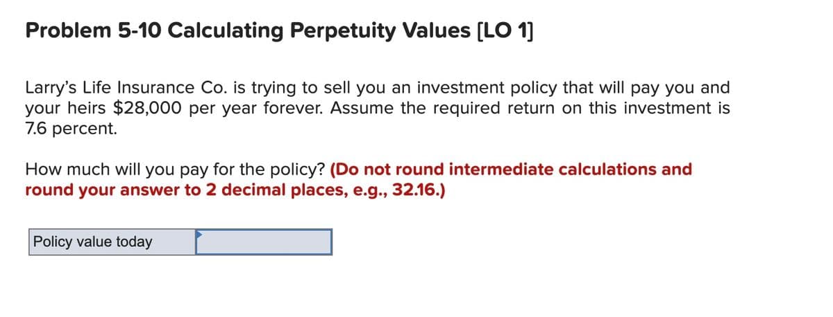 Problem 5-10 Calculating Perpetuity Values [LO 1]
Larry's Life Insurance Co. is trying to sell you an investment policy that will pay you and
your heirs $28,000 per year forever. Assume the required return on this investment is
7.6 percent.
How much will you pay for the policy? (Do not round intermediate calculations and
round your answer to 2 decimal places, e.g., 32.16.)
Policy value today
