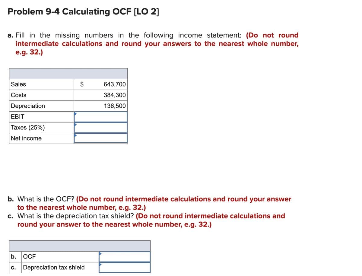 Problem 9-4 Calculating OCF [LO 2]
a. Fill in the missing numbers in the following income statement: (Do not round
intermediate calculations and round your answers to the nearest whole number,
e.g. 32.)
Sales
643,700
Costs
384,300
Depreciation
136,500
EBIT
Taxes (25%)
Net income
b. What is the OCF? (Do not round intermediate calculations and round your answer
to the nearest whole number, e.g. 32.)
c. What is the depreciation tax shield? (Do not round intermediate calculations and
round your answer to the nearest whole number, e.g. 32.)
b.
OCF
C.
Depreciation tax shield
