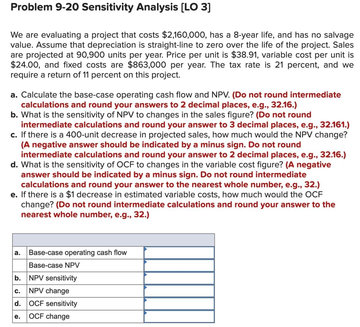 Problem 9-20 Sensitivity Analysis (LO 3]
We are evaluating a project that costs $2,160,000, has a 8-year life, and has no salvage
value. Assume that depreciation is straight-line to zero over the life of the project. Sales
are projected at 90,900 units per year. Price per unit is $38.91, variable cost per unit is
$24.00, and fixed costs are $863,000 per year. The tax rate is 21 percent, and we
require a return of 11 percent on this project.
a. Calculate the base-case operating cash flow and NPV. (Do not round intermediate
calculations and round your answers to 2 decimal places, e.g., 32.16.)
b. What is the sensitivity of NPV to changes in the sales figure? (Do not round
intermediate calculations and round your answer to 3 decimal places, e.g., 32.161.)
c. If there is a 400-unit decrease in projected sales, how much would the NPV change?
(A negative answer should be indicated by a minus sign. Do not round
intermediate calculations and round your answer to 2 decimal places, e.g., 32.16.)
d. What is the sensitivity of OCF to changes in the variable cost figure? (A negative
answer should be indicated by a minus sign. Do not round intermediate
calculations and round your answer to the nearest whole number, e.g., 32.)
e. If there is a $1 decrease in estimated variable costs, how much would the OCF
change? (Do not round intermediate calculations and round your answer to the
nearest whole number, e.g., 32.)
Base-case operating cash flow
а.
Base-case NPV
b.
NPV sensitivity
NPV change
с.
d.
OCF sensitivity
е.
OCF change
