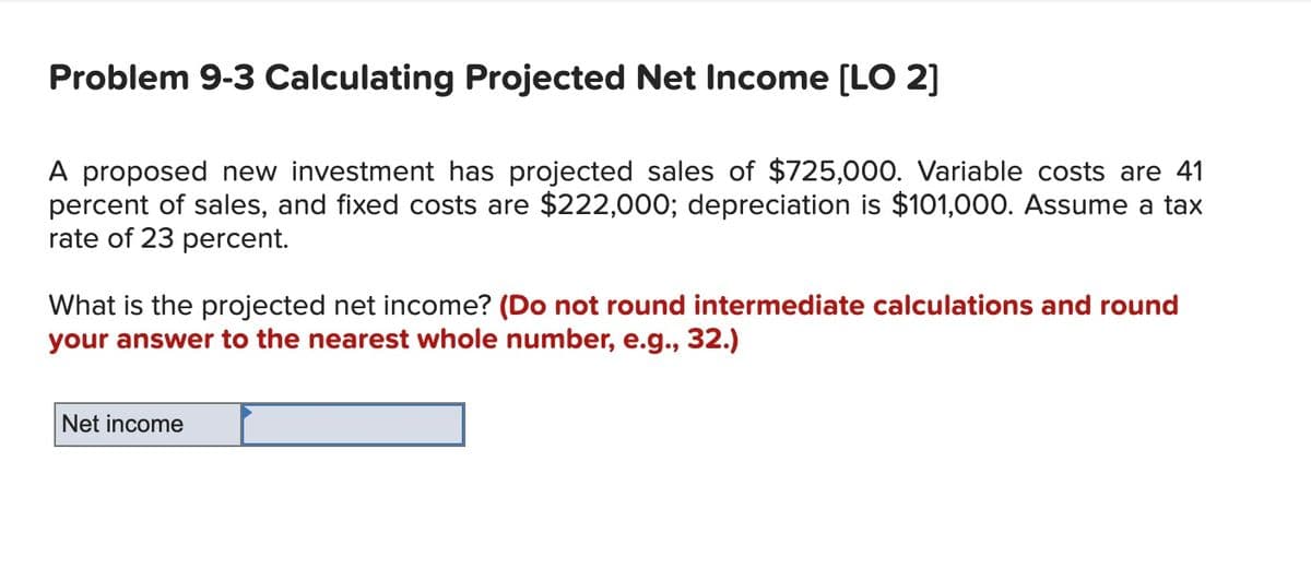 Problem 9-3 Calculating Projected Net Income [LO 2]
A proposed new investment has projected sales of $725,000. Variable costs are 41
percent of sales, and fixed costs are $222,000; depreciation is $101,000. Assume a tax
rate of 23 percent.
What is the projected net income? (Do not round intermediate calculations and round
your answer to the nearest whole number, e.g., 32.)
Net income
