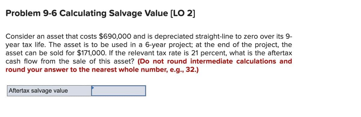 Problem 9-6 Calculating Salvage Value (LO 2]
Consider an asset that costs $690,000 and is depreciated straight-line to zero over its 9-
year tax life. The asset is to be used in a 6-year project; at the end of the project, the
asset can be sold for $171,000. If the relevant tax rate is 21 percent, what is the aftertax
cash flow from the sale of this asset? (Do not round intermediate calculations and
round your answer to the nearest whole number, e.g., 32.)
Aftertax salvage value
