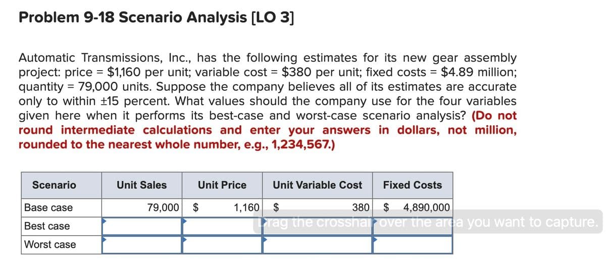 Problem 9-18 Scenario Analysis (LO 3]
Automatic Transmissions, Inc., has the following estimates for its new gear assembly
project: price = $1,160 per unit; variable cost = $380 per unit; fixed costs = $4.89 million;
quantity = 79,000 units. Suppose the company believes all of its estimates are accurate
only to within ±15 percent. What values should the company use for the four variables
given here when it performs its best-case and worst-case scenario analysis? (Do not
round intermediate calculations and enter your answers in dollars, not million,
rounded to the nearest whole number, e.g., 1,234,567.)
Scenario
Unit Sales
Unit Price
Unit Variable Cost
Fixed Costs
Base case
79,000 $
1,160
380
$ 4,890,000
Tag the crosshairover the area you want to capture.
Best case
Worst case

