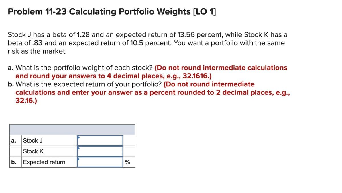 Problem 11-23 Calculating Portfolio Weights [LO 1]
Stock J has a beta of 1.28 and an expected return of 13.56 percent, while Stock K has a
beta of .83 and an expected return of 10.5 percent. You want a portfolio with the same
risk as the market.
a. What is the portfolio weight of each stock? (Do not round intermediate calculations
and round your answers to 4 decimal places, e.g., 32.1616.)
b. What is the expected return of your portfolio? (Do not round intermediate
calculations and enter your answer as a percent rounded to 2 decimal places, e.g.,
32.16.)
а.
Stock J
Stock K
b. Expected return
%
